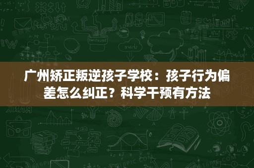 广州矫正叛逆孩子学校:孩子行为偏差怎么纠正?科学干预有方法 广州矫正叛逆孩子学校:孩子行为偏差怎么纠正?科学干预有方法