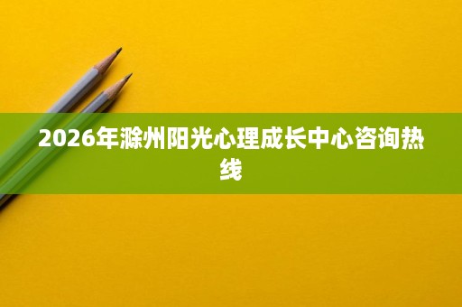 2026年滁州阳光心理成长中心咨询热线 2026年滁州阳光心理成长中心咨询热线