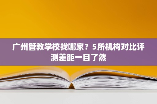 广州管教学校找哪家？5所机构对比评测差距一目了然