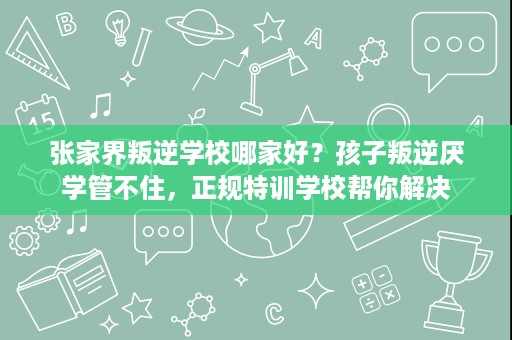 张家界叛逆学校哪家好？孩子叛逆厌学管不住，正规特训学校帮你解决
