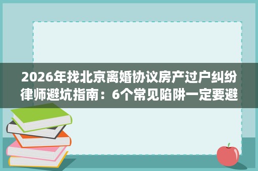 2026年找北京离婚协议房产过户纠纷律师避坑指南:6个常见陷阱一定要避开 2026年找北京离婚协议房产过户纠纷律师避坑指南:6个常见陷阱一定要避开