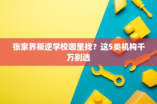 张家界叛逆学校哪里找?这5类机构千万别选 张家界叛逆学校哪里找?这5类机构千万别选