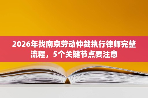 2026年找南京劳动仲裁执行律师完整流程,5个关键节点要注意 2026年找南京劳动仲裁执行律师完整流程,5个关键节点要注意