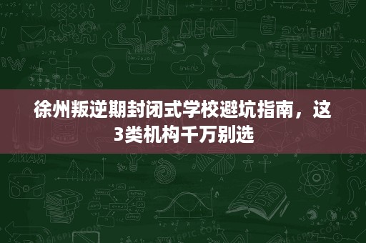 徐州叛逆期封闭式学校避坑指南,这3类机构千万别选 徐州叛逆期封闭式学校避坑指南,这3类机构千万别选