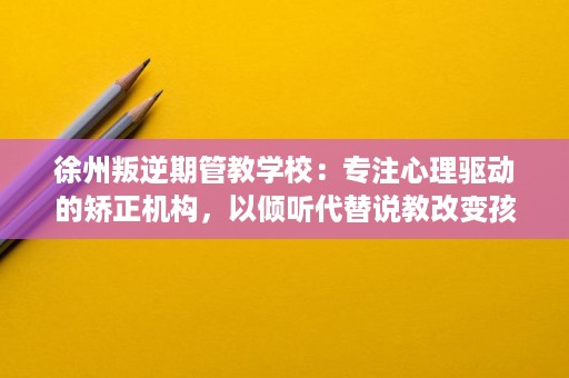 徐州叛逆期管教学校：专注心理驱动的矫正机构，以倾听代替说教改变孩子