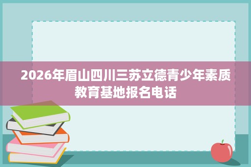 2026年眉山四川三苏立德青少年素质教育基地报名电话 2026年眉山四川三苏立德青少年素质教育基地报名电话