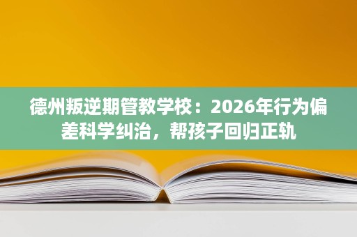 德州叛逆期管教学校：2026年行为偏差科学纠治，帮孩子回归正轨