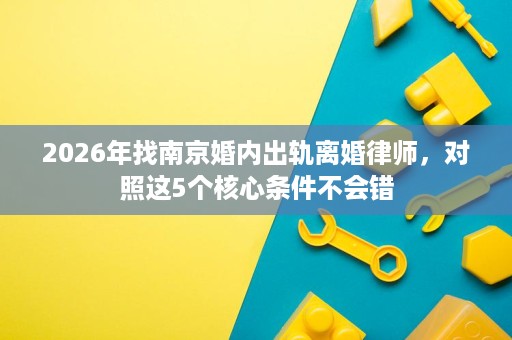 2026年找南京婚内出轨离婚律师，对照这5个核心条件不会错