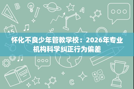 怀化不良少年管教学校:2026年专业机构科学纠正行为偏差 怀化不良少年管教学校:2026年专业机构科学纠正行为偏差