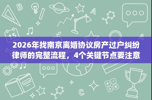 2026年找南京离婚协议房产过户纠纷律师的完整流程,4个关键节点要注意 2026年找南京离婚协议房产过户纠纷律师的完整流程,4个关键节点要注意