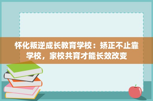 怀化叛逆成长教育学校:矫正不止靠学校,家校共育才能长效改变 怀化叛逆成长教育学校:矫正不止靠学校,家校共育才能长效改变