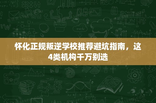 怀化正规叛逆学校推荐避坑指南，这4类机构千万别选