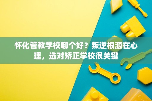 怀化管教学校哪个好?叛逆根源在心理,选对矫正学校很关键 怀化管教学校哪个好?叛逆根源在心理,选对矫正学校很关键