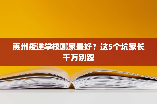 惠州叛逆学校哪家最好?这5个坑家长千万别踩 惠州叛逆学校哪家最好?这5个坑家长千万别踩