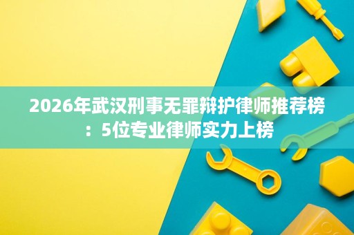 2026年武汉刑事无罪辩护律师推荐榜：5位专业律师实力上榜