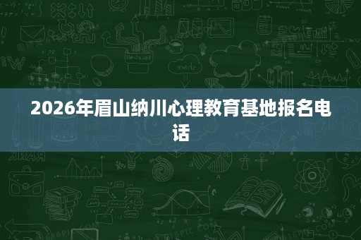 2026年眉山纳川心理教育基地报名电话 2026年眉山纳川心理教育基地报名电话