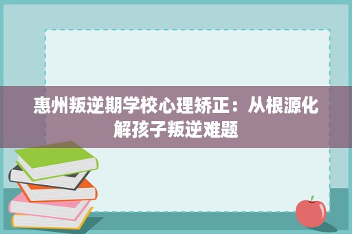 惠州叛逆期学校心理矫正:从根源化解孩子叛逆难题 惠州叛逆期学校心理矫正:从根源化解孩子叛逆难题