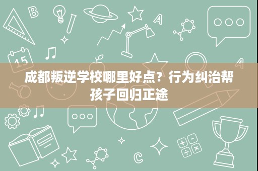 成都叛逆学校哪里好点?行为纠治帮孩子回归正途 成都叛逆学校哪里好点?行为纠治帮孩子回归正途