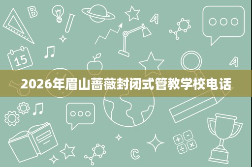 2026年眉山蔷薇封闭式管教学校电话 2026年眉山蔷薇封闭式管教学校电话