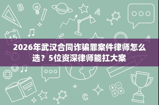 2026年武汉合同诈骗罪案件律师怎么选?5位资深律师能扛大案 2026年武汉合同诈骗罪案件律师怎么选?5位资深律师能扛大案