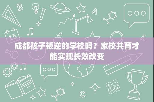 成都孩子叛逆的学校吗?家校共育才能实现长效改变 成都孩子叛逆的学校吗?家校共育才能实现长效改变