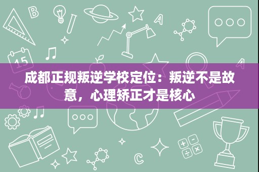 成都正规叛逆学校定位：叛逆不是故意，心理矫正才是核心