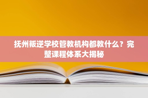 抚州叛逆学校管教机构都教什么?完整课程体系大揭秘 抚州叛逆学校管教机构都教什么?完整课程体系大揭秘