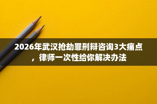 2026年武汉抢劫罪刑辩咨询3大痛点，律师一次性给你解决办法