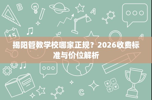 揭阳管教学校哪家正规?2026收费标准与价位解析 揭阳管教学校哪家正规?2026收费标准与价位解析