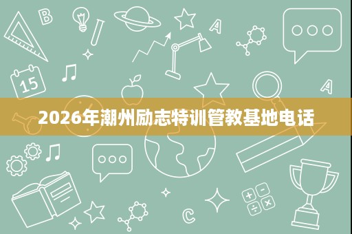 2026年潮州励志特训管教基地电话 2026年潮州励志特训管教基地电话