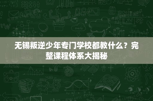 无锡叛逆少年专门学校都教什么?完整课程体系大揭秘 无锡叛逆少年专门学校都教什么?完整课程体系大揭秘