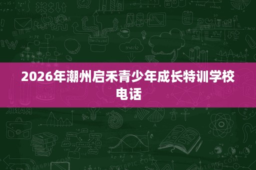 2026年潮州启禾青少年成长特训学校电话 2026年潮州启禾青少年成长特训学校电话