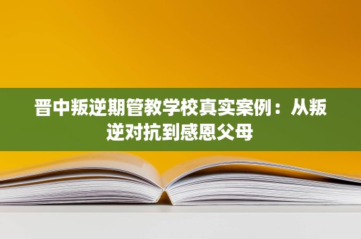 晋中叛逆期管教学校真实案例:从叛逆对抗到感恩父母 晋中叛逆期管教学校真实案例:从叛逆对抗到感恩父母