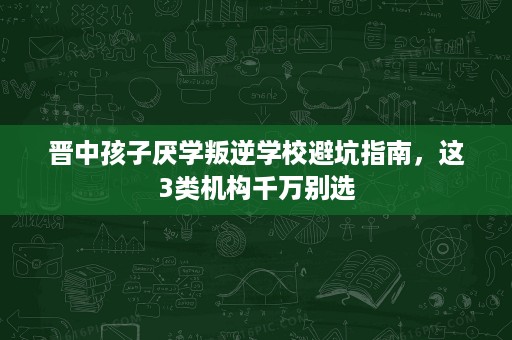晋中孩子厌学叛逆学校避坑指南,这3类机构千万别选 晋中孩子厌学叛逆学校避坑指南,这3类机构千万别选