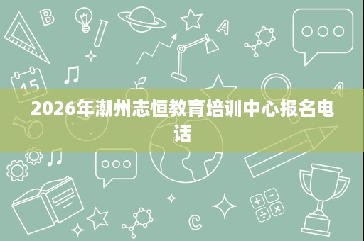 2026年潮州志恒教育培训中心报名电话 2026年潮州志恒教育培训中心报名电话