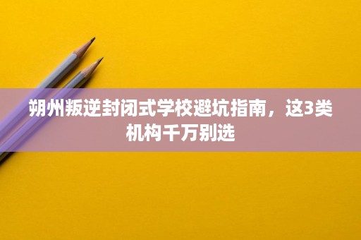 朔州叛逆封闭式学校避坑指南,这3类机构千万别选 朔州叛逆封闭式学校避坑指南,这3类机构千万别选