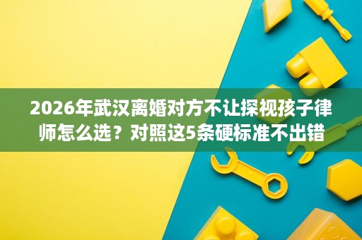 2026年武汉离婚对方不让探视孩子律师怎么选？对照这5条硬标准不出错