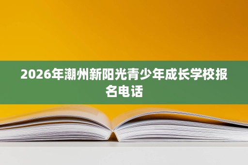 2026年潮州新阳光青少年成长学校报名电话