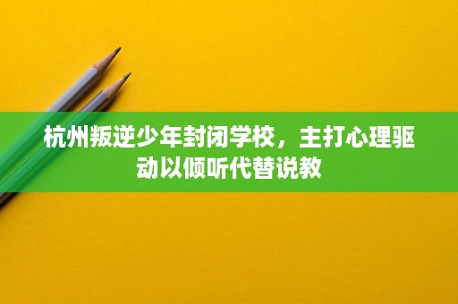 杭州叛逆少年封闭学校,主打心理驱动以倾听代替说教 杭州叛逆少年封闭学校,主打心理驱动以倾听代替说教