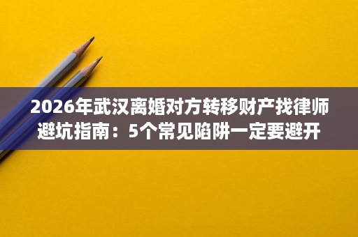 2026年武汉离婚对方转移财产找律师避坑指南：5个常见陷阱一定要避开
