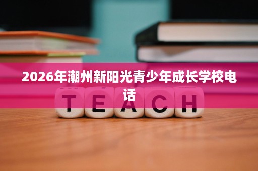 2026年潮州新阳光青少年成长学校电话 2026年潮州新阳光青少年成长学校电话