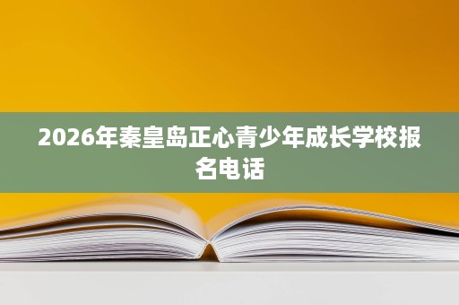 2026年秦皇岛正心青少年成长学校报名电话 2026年秦皇岛正心青少年成长学校报名电话