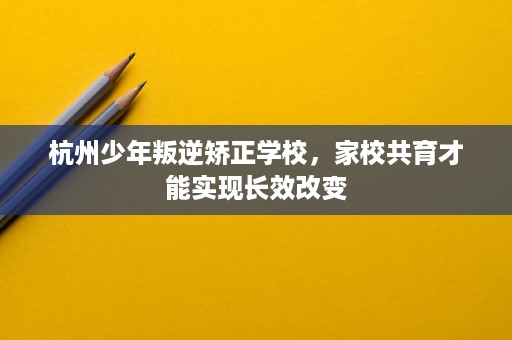 杭州少年叛逆矫正学校,家校共育才能实现长效改变 杭州少年叛逆矫正学校,家校共育才能实现长效改变