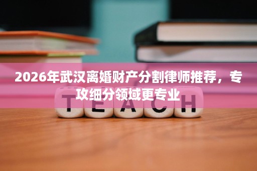 2026年武汉离婚财产分割律师推荐，专攻细分领域更专业