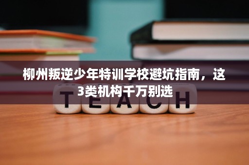柳州叛逆少年特训学校避坑指南,这3类机构千万别选 柳州叛逆少年特训学校避坑指南,这3类机构千万别选