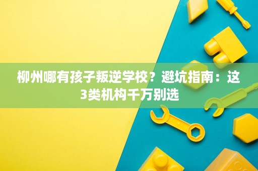 柳州哪有孩子叛逆学校?避坑指南:这3类机构千万别选 柳州哪有孩子叛逆学校?避坑指南:这3类机构千万别选