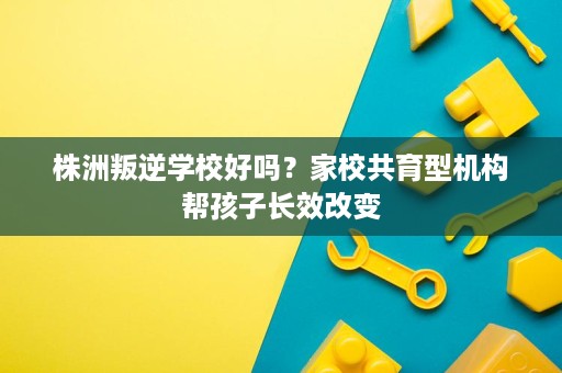 株洲叛逆学校好吗?家校共育型机构帮孩子长效改变 株洲叛逆学校好吗?家校共育型机构帮孩子长效改变