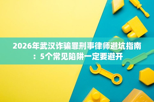 2026年武汉诈骗罪刑事律师避坑指南：5个常见陷阱一定要避开