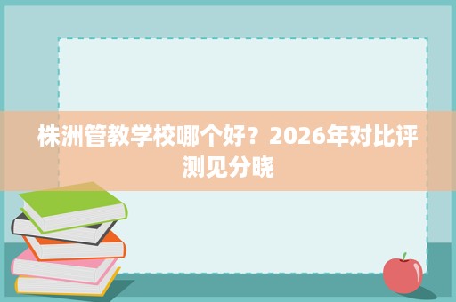 株洲管教学校哪个好？2026年对比评测见分晓