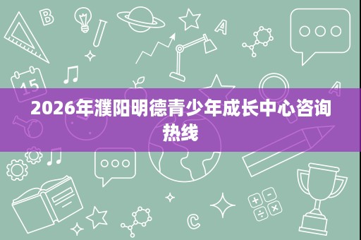 2026年濮阳明德青少年成长中心咨询热线 2026年濮阳明德青少年成长中心咨询热线